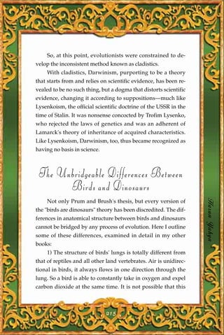 So, at this point, evolutionists were constrained to de-
velop the inconsistent method known as cladistics.
    With cladistics, Darwinism, purporting to be a theory
that starts from and relies on scientific evidence, has been re-
vealed to be no such thing, but a dogma that distorts scientific
evidence, changing it according to suppositions—much like
Lysenkoism, the official scientific doctrine of the USSR in the
time of Stalin. It was nonsense concocted by Trofim Lysenko,
who rejected the laws of genetics and was an adherent of
Lamarck's theory of inheritance of acquired characteristics.
Like Lysenkoism, Darwinism, too, thus became recognized as
having no basis in science.



 The Unbridgeable Differences Between
       Birds and Dinosaurs
                                                                    Harun Yahya
    Not only Prum and Brush's thesis, but every version of
the "birds are dinosaurs" theory has been discredited. The dif-
ferences in anatomical structure between birds and dinosaurs
cannot be bridged by any process of evolution. Here I outline
some of these differences, examined in detail in my other
books:
    1) The structure of birds' lungs is totally different from
that of reptiles and all other land vertebrates. Air is unidirec-
tional in birds, it always flows in one direction through the
lung. So a bird is able to constantly take in oxygen and expel
carbon dioxide at the same time. It is not possible that this



                              215
 