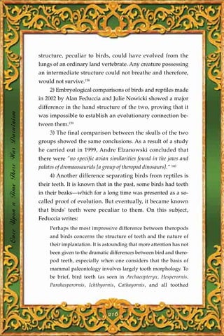 structure, peculiar to birds, could have evolved from the
                                       lungs of an ordinary land vertebrate. Any creature possessing
                                       an intermediate structure could not breathe and therefore,
                                       would not survive.158
                                            2) Embryological comparisons of birds and reptiles made
                                       in 2002 by Alan Feduccia and Julie Nowicki showed a major
                                       difference in the hand structure of the two, proving that it
Once Upon a Time There Was Darwinism




                                       was impossible to establish an evolutionary connection be-
                                       tween them.159
                                            3) The final comparison between the skulls of the two
                                       groups showed the same conclusions. As a result of a study
                                       he carried out in 1999, Andre Elzanowski concluded that
                                       there were "no specific avian similarities found in the jaws and
                                       palates of dromaeosaurids [a group of theropod dinosaurs]." 160
                                            4) Another difference separating birds from reptiles is
                                       their teeth. It is known that in the past, some birds had teeth
                                       in their beaks—which for a long time was presented as a so-
                                       called proof of evolution. But eventually, it became known
                                       that birds' teeth were peculiar to them. On this subject,
                                       Feduccia writes:
                                            Perhaps the most impressive difference between theropods
                                            and birds concerns the structure of teeth and the nature of
                                            their implantation. It is astounding that more attention has not
                                            been given to the dramatic differences between bird and thero-
                                            pod teeth, especially when one considers that the basis of
                                            mammal paleontology involves largely tooth morphology. To
                                            be brief, bird teeth (as seen in Archaeopteryx, Hesperornis,
                                            Parahesperornis, Ichthyornis, Cathayornis, and all toothed




                                                                      216
 