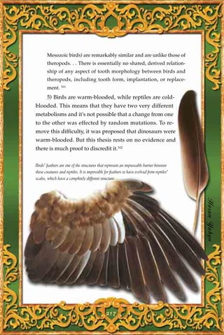 Mesozoic birds) are remarkably similar and are unlike those of
       theropods. . . There is essentially no shared, derived relation-
       ship of any aspect of tooth morphology between birds and
       theropods, including tooth form, implantation, or replace-
       ment. 161
       5) Birds are warm-blooded, while reptiles are cold-
blooded. This means that they have two very different
metabolisms and it's not possible that a change from one
to the other was effected by random mutations. To re-
move this difficulty, it was proposed that dinosaurs were
warm-blooded. But this thesis rests on no evidence and
there is much proof to discredit it.162

Birds' feathers are one of the structures that represent an impassable barrier between
these creatures and reptiles. It is impossible for feathers to have evolved from reptiles'
scales, which have a completely different structure.




                                                                                             Harun Yahya




                                                217
 