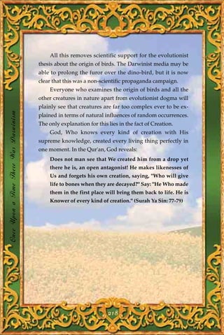 All this removes scientific support for the evolutionist
                                       thesis about the origin of birds. The Darwinist media may be
                                       able to prolong the furor over the dino-bird, but it is now
                                       clear that this was a non-scientific propaganda campaign.
                                            Everyone who examines the origin of birds and all the
                                       other creatures in nature apart from evolutionist dogma will
                                       plainly see that creatures are far too complex ever to be ex-
Once Upon a Time There Was Darwinism




                                       plained in terms of natural influences of random occurrences.
                                       The only explanation for this lies in the fact of Creation.
                                            God, Who knows every kind of creation with His
                                       supreme knowledge, created every living thing perfectly in
                                       one moment. In the Qur'an, God reveals:
                                            Does not man see that We created him from a drop yet
                                            there he is, an open antagonist! He makes likenesses of
                                            Us and forgets his own creation, saying, "Who will give
                                            life to bones when they are decayed?" Say: "He Who made
                                            them in the first place will bring them back to life. He is
                                            Knower of every kind of creation." (Surah Ya Sin: 77-79)




                                                                     218
 