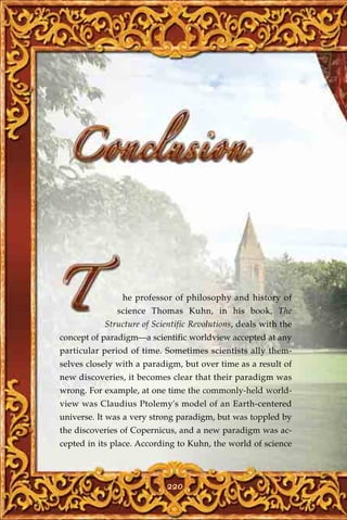 he professor of philosophy and history of
              science Thomas Kuhn, in his book, The
           Structure of Scientific Revolutions, deals with the
concept of paradigm—a scientific worldview accepted at any
particular period of time. Sometimes scientists ally them-
selves closely with a paradigm, but over time as a result of
new discoveries, it becomes clear that their paradigm was
wrong. For example, at one time the commonly-held world-
view was Claudius Ptolemy's model of an Earth-centered
universe. It was a very strong paradigm, but was toppled by
the discoveries of Copernicus, and a new paradigm was ac-
cepted in its place. According to Kuhn, the world of science



                            220
 