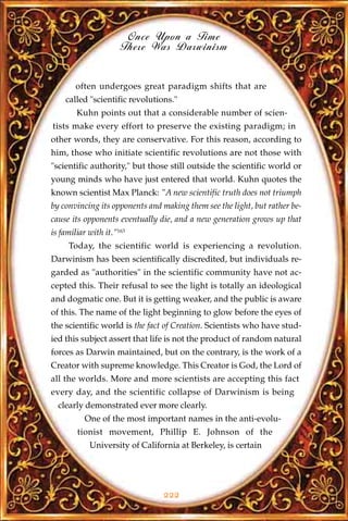Once Upon a Time
                      There Was Darwinism


        often undergoes great paradigm shifts that are
    called "scientific revolutions."
        Kuhn points out that a considerable number of scien-
tists make every effort to preserve the existing paradigm; in
other words, they are conservative. For this reason, according to
him, those who initiate scientific revolutions are not those with
"scientific authority," but those still outside the scientific world or
young minds who have just entered that world. Kuhn quotes the
known scientist Max Planck: "A new scientific truth does not triumph
by convincing its opponents and making them see the light, but rather be-
cause its opponents eventually die, and a new generation grows up that
is familiar with it."163
     Today, the scientific world is experiencing a revolution.
Darwinism has been scientifically discredited, but individuals re-
garded as "authorities" in the scientific community have not ac-
cepted this. Their refusal to see the light is totally an ideological
and dogmatic one. But it is getting weaker, and the public is aware
of this. The name of the light beginning to glow before the eyes of
the scientific world is the fact of Creation. Scientists who have stud-
ied this subject assert that life is not the product of random natural
forces as Darwin maintained, but on the contrary, is the work of a
Creator with supreme knowledge. This Creator is God, the Lord of
all the worlds. More and more scientists are accepting this fact
every day, and the scientific collapse of Darwinism is being
  clearly demonstrated ever more clearly.
          One of the most important names in the anti-evolu-
        tionist movement, Phillip E. Johnson of the
            University of California at Berkeley, is certain




                                222
 