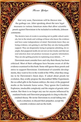 Harun Yahya


        that very soon, Darwinism will be thrown into
     the garbage can. After speaking about the new legal
   measures in various American states that allow scientific
 proofs against Darwinism to be included in textbooks, Johnson
comments:
    The decisive turn of events is occurring not in public school curric-
    ula, but in the minds and writings of those who know the evidence
    and have some independence of mind. Darwinists know they are
    losing evidence, not gaining it, and that they are also losing public
    support. They are desperately trying to postpone admitting, for ex-
    ample, that peppered moths do not rest on tree trunks and that nat-
    ural selection does not produce increases in genetic information.
    They are also getting practice in explaining away defeats. . . 164
    Darwinists must consider how and why their theory has been
criticized. Most of their colleagues have become aware of all the
evidence examined in this book. Some still ignore these proofs and
strive to support Darwinism. Uninformed of scientific develop-
ments, they want to live in the world of the 1950s, what they imag-
ine to be Darwinism's finest days. If asked about proofs for
evolution, they avidly propose the discredited Miller Experiment,
the so-called gills in the human embryo, the story of the peppered
moths or the fantastic horse series. They ignore the Cambrian
Explosion, irreducible complexity and the origins of genetic infor-
mation. But there is no longer any use for anyone influenced by
  outdated books and Darwinist propaganda to cling to this dis-
    credited theory. We invite Darwinists to avoid falling into
       such a situation, to discard their prejudice, accept the
          scientific evidence and see the truth.




                                    223
 