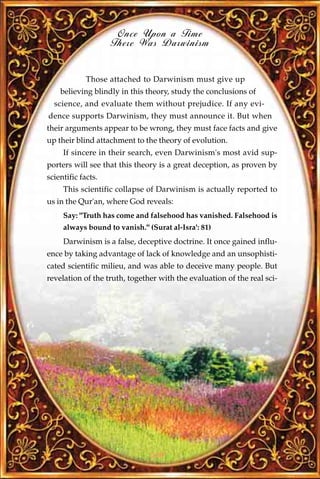 Once Upon a Time
                    There Was Darwinism


             Those attached to Darwinism must give up
    believing blindly in this theory, study the conclusions of
  science, and evaluate them without prejudice. If any evi-
dence supports Darwinism, they must announce it. But when
their arguments appear to be wrong, they must face facts and give
up their blind attachment to the theory of evolution.
     If sincere in their search, even Darwinism's most avid sup-
porters will see that this theory is a great deception, as proven by
scientific facts.
     This scientific collapse of Darwinism is actually reported to
us in the Qur'an, where God reveals:
     Say: "Truth has come and falsehood has vanished. Falsehood is
     always bound to vanish." (Surat al-Isra': 81)
     Darwinism is a false, deceptive doctrine. It once gained influ-
ence by taking advantage of lack of knowledge and an unsophisti-
cated scientific milieu, and was able to deceive many people. But
revelation of the truth, together with the evaluation of the real sci-




                               226
 