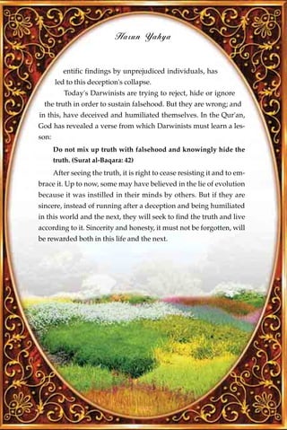 Harun Yahya


          entific findings by unprejudiced individuals, has
       led to this deception's collapse.
          Today's Darwinists are trying to reject, hide or ignore
  the truth in order to sustain falsehood. But they are wrong; and
in this, have deceived and humiliated themselves. In the Qur'an,
God has revealed a verse from which Darwinists must learn a les-
son:
       Do not mix up truth with falsehood and knowingly hide the
       truth. (Surat al-Baqara: 42)
       After seeing the truth, it is right to cease resisting it and to em-
brace it. Up to now, some may have believed in the lie of evolution
because it was instilled in their minds by others. But if they are
sincere, instead of running after a deception and being humiliated
in this world and the next, they will seek to find the truth and live
according to it. Sincerity and honesty, it must not be forgotten, will
be rewarded both in this life and the next.




                                      227
 