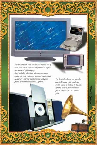Modern computers have now replaced ones the size of a
whole room, which were once thought to be so impres-
sive (bottom of left-hand page).
Black and white televisions, whose invention was
greeted with great excitement, have now been replaced
by colored TVs giving a perfect image; and gramo-       The theory of evolution was generally
phones by modern stereos and CD players.                accepted because of the insufficient
                                                        level of science at the time. In the 20th

                                                                                                    Harun Yahya
                                                        century, however, Darwinism was
                                                        proven to be outdated and entirely
                                                        false.




                                            21
 