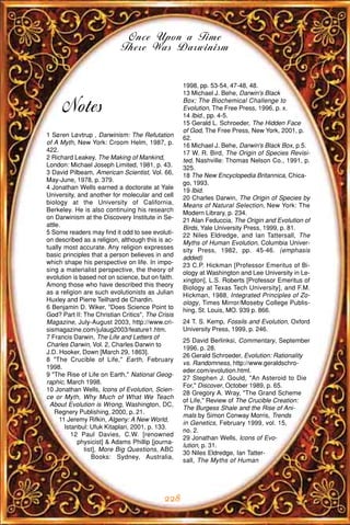 Once Upon a Time
                            There Was Darwinism


                                                   1998, pp. 53-54, 47-48, 48.
                                                   13 Michael J. Behe, Darwin's Black
                                                   Box; The Biochemical Challenge to
      Notes                                        Evolution, The Free Press, 1996, p. x.
                                                   14 Ibid., pp. 4-5.
                                                   15 Gerald L. Schroeder, The Hidden Face
                                                   of God, The Free Press, New York, 2001, p.
1 Søren Løvtrup , Darwinism: The Refutation        62.
of A Myth, New York: Croom Helm, 1987, p.          16 Michael J. Behe, Darwin's Black Box, p.5.
422.                                               17 W. R. Bird, The Origin of Species Revisi-
2 Richard Leakey, The Making of Mankind,           ted, Nashville: Thomas Nelson Co., 1991, p.
London: Michael Joseph Limited, 1981, p. 43.       325.
3 David Pilbeam, American Scientist, Vol. 66,      18 The New Encyclopedia Britannica, Chica-
May-June, 1978, p. 379.                            go, 1993.
4 Jonathan Wells earned a doctorate at Yale        19 Ibid.
University, and another for molecular and cell     20 Charles Darwin, The Origin of Species by
biology at the University of California,           Means of Natural Selection, New York: The
Berkeley. He is also continuing his research       Modern Library, p. 234.
on Darwinism at the Discovery Institute in Se-     21 Alan Feduccia, The Origin and Evolution of
attle.                                             Birds, Yale University Press, 1999, p. 81.
5 Some readers may find it odd to see evoluti-     22 Niles Eldredge, and Ian Tattersall, The
on described as a religion, although this is ac-   Myths of Human Evolution, Columbia Univer-
tually most accurate. Any religion expresses       sity Press, 1982, pp. 45-46. (emphasis
basic principles that a person believes in and     added)
which shape his perspective on life. In impo-      23 C.P. Hickman [Professor Emeritus of Bi-
sing a materialist perspective, the theory of      ology at Washington and Lee University in Le-
evolution is based not on science, but on faith.   xington], L.S. Roberts [Professor Emeritus of
Among those who have described this theory         Biology at Texas Tech University], and F.M.
as a religion are such evolutionists as Julian     Hickman, 1988, Integrated Principles of Zo-
Huxley and Pierre Teilhard de Chardin.             ology, Times Mirror/Moseby College Publis-
6 Benjamin D. Wiker, "Does Science Point to        hing, St. Louis, MO. 939 p. 866.
God? Part II: The Christian Critics", The Crisis
Magazine, July-August 2003, http://www.cri-        24 T. S. Kemp, Fossils and Evolution, Oxford
sismagazine.com/julaug2003/feature1.htm.           University Press, 1999, p. 246.
7 Francis Darwin, The Life and Letters of
                                                   25 David Berlinksi, Commentary, September
Charles Darwin, Vol. 2, Charles Darwin to
                                                   1996, p. 28.
J.D. Hooker, Down [March 29, 1863].
                                                   26 Gerald Schroeder, Evolution: Rationality
8 "The Crucible of Life," Earth, February
                                                   vs. Randomness, http://www.geraldschro-
1998.
                                                   eder.com/evolution.html.
9 "The Rise of Life on Earth," National Geog-
                                                   27 Stephen J. Gould, "An Asteroid to Die
raphic, March 1998.
                                                   For," Discover, October 1989, p. 65.
10 Jonathan Wells, Icons of Evolution, Scien-
                                                   28 Gregory A. Wray, "The Grand Scheme
ce or Myth, Why Much of What We Teach
                                                   of Life," Review of The Crucible Creation:
 About Evolution is Wrong, Washington, DC,
                                                   The Burgess Shale and the Rise of Ani-
   Regnery Publishing, 2000, p. 21.
                                                   mals by Simon Conway Morris, Trends
     11 Jeremy Rifkin, Algeny: A New World,
                                                   in Genetics, February 1999, vol. 15,
       Istanbul: Ufuk Kitaplari, 2001, p. 133.
                                                   no. 2.
          12 Paul Davies, C.W. [renowned
                                                   29 Jonathan Wells, Icons of Evo-
            physicist] & Adams Phillip [journa-
                                                   lution, p. 31.
              list], More Big Questions, ABC
                                                   30 Niles Eldredge, Ian Tatter-
                 Books: Sydney, Australia,
                                                   sall, The Myths of Human




                                            228
 