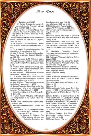 Harun Yahya


               Evolution, pp.126-127.                John Brockman), New York: Si-
             31 Richard C. Lewontin, Human Di-       mon & Schuster, 1995, pp. 42-43.
          versity, Scientific American Library:      51 Phillip Johnson's Weekly Wedge
        New York NY, 1995, p. 163.                   Update, "DNA Demoted," April 30, 2001,
       32 Henry Gee, In Search of Deep Time:         http://www.arn.org/docs/pjweekly/pj_we-
     Beyond the Fossil Record to a New His-          ekly_010430.htm.
    tory of Life, New York: The Free Press,          52 Ibid.
  1999, pp. 116-117.                                 53 Charles Darwin, The Origin of Species &
 33 Bernard Wood, Mark Collard, "The Human           The Descent of Man, New York: The Modern
Genus," Science, vol. 284, No 5411, April 2,         Library, p. 398.
1999, pp. 65-7.                                      54 Charles Darwin, "Letter to Asa Gray," Sep-
34 Pat Shipman, "Doubting Dmanisi," Ameri-           tember 10, 1860, in Francis Darwin (ed.), The
can Scientist, November- December 2000, p.           Life and Letters of Charles Darwin, Vol. II
491.                                                 (New York: D. Appleton and Company, 1896),
35 Roger Lewin, Bones of Contention, The             p. 131.
University of Chicago Press, p. 312.                 55      "Haeckel's    Fraudulent      Charts";
36 John R. Durant, "The Myth of Human Evo-           http://www.pathlights.com/ce_encyclope-
lution," New Universities Quarterly 35 (1981),       dia/17rec03.html.
pp. 425-438.                                         56 L. Rutimeyer, "Referate," Archiv fur Anthro-
37 G. A. Clark and C. M. Willermet (eds.),           pologie, 1868.
Conceptual Issues in Modern Human Origins            57 Francis Hitching, The Neck of the Giraffe:
Research, New York: Aldine de Gruyter, 1997,         Where Darwin Went Wrong, New York: Tick-
p. 76.                                               nor and Fields 1982, p. 204.
38 Jonathan Wells, Icons of Evolution, p. 225.       58 Elizabeth Pennisi, "Haeckel's Embryos:
39 Paul S. Taylor, Origins Answer Book, Eden         Fraud Rediscovered," Science, September 5,
Communications, 1995, p. 35.                         1997. (emphasis added)
40 John Whitfield, "Oldest member of human           59 Ibid. (emphasis added)
family found," Nature, July 11, 2002.                60 Ibid.
41 D.L. Parsell, "Skull Fossil From Chad For-        61 Ken McNamara, "Embryos and Evolution,"
ces Rethinking of Human Origins," National           New Scientist, vol. 12416, October 16, 1999.
Geographic News, July 10, 2002.                      (emphasis added)
42 John Whitfield, "Oldest member of human           62 Jonathan Wells, Icons of Evolution, p. 84.
family found", Nature, July 11, 2002.                63 Ibid., p. 85.
43 "Face of Yesterday: Henry Gee on the dra-         64 Ibid., p. 86.
matic discovery of a seven-million-year-old          65 Charles Darwin, "Letter to Asa Gray," Sep-
hominid," The Guardian, July 11, 2002.               tember 10, 1860, in Francis Darwin (ed.), The
44 Henry Gee, In Search of Deep Time, p. 5.          Life and Letters of Charles Darwin , Vol. II, p.
45 Ibid., p. 32.                                     131.
46 F. Clark Howell, Thoughts on the Study            66 For a demolition of Dawkins' thesis of the
and Interpretation of the Human Fossil Re-           "blind watchmaker" see Lee Spetner, Not By
cord, p. 1.                                          Chance: Shattering the Modern Theory of
 47 Tom Abate, San Francisco Chronicle, Feb-         Evolution, Judaica Press, 1997; Michael J.
   ruary 19, 2001.                                   Behe, Darwin's Black Box: The Biochemi-
     48 Encyclopædia Britannica, "Modern Ma-         cal Challenge to Evolution, The Free
       terialism."                                   Press, 1996; Phillip E. Johnson, Darwin
         49 Werner Gitt, In the Beginning Was        on Trial, 2nd. ed., InterVarsity Press,
            Information, CLV, Bielefeld, Ger-        1993.
               many, pp. 107-141.                    67 Richard Dawkins, The Blind
                 50 George C. Williams, The          Watchmaker, London: Penguin
                   Third Culture: Beyond the         Books, 1986, pp. 93-94.
                      Scientific Revolution, (ed.    68 Michael Denton, "The In-




                                                    229
 