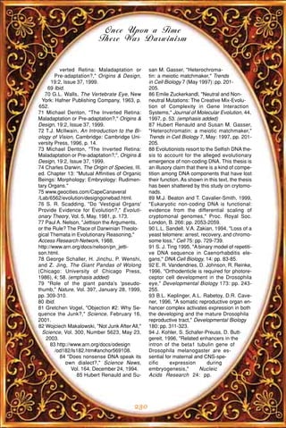 Once Upon a Time
                           There Was Darwinism


           verted Retina: Maladaptation or       san M. Gasser, "Heterochroma-
        Pre-adaptation?," Origins & Design,      tin: a meiotic matchmaker," Trends
       19:2, Issue 37, 1999.                     in Cell Biology 7 (May 1997): pp. 201-
     69 Ibid.                                    205.
   70 G.L. Walls, The Vertebrate Eye, New        86 Emile Zuckerkandl, "Neutral and Non-
  York: Hafner Publishing Company, 1963, p.      neutral Mutations: The Creative Mix-Evolu-
652.                                             tion of Complexity in Gene Interaction
71 Michael Denton, "The Inverted Retina:         Systems," Journal of Molecular Evolution, 44,
Maladaptation or Pre-adaptation?," Origins &     1997, p. 53. (emphasis added)
Design, 19:2, Issue 37, 1999.                    87 Hubert Renauld and Susan M. Gasser,
72 T.J. McIlwain, An Introduction to the Bi-     "Heterochromatin: a meiotic matchmaker,"
ology of Vision, Cambridge: Cambridge Uni-       Trends in Cell Biology 7, May: 1997, pp. 201-
versity Press, 1996, p. 14.                      205.
73 Michael Denton, "The Inverted Retina:         88 Evolutionists resort to the Selfish DNA the-
Maladaptation or Pre-adaptation?,", Origins &    sis to account for the alleged evolutionary
Design, 19:2, Issue 37, 1999.                    emergence of non-coding DNA. This thesis is
74 Charles Darwin, The Origin of Species, III.   an illusory claim that there is a kind of compe-
ed. Chapter 13: "Mutual Affinities of Organic    tition among DNA components that have lost
Beings: Morphology: Embryology: Rudimen-         their function. As shown in this text, the thesis
tary Organs."                                    has been shattered by this study on crytomo-
75 www.geocities.com/CapeCanaveral               nads.
/Lab/6562/evolution/designgonebad.html.          89 M.J. Beaton and T. Cavalier-Smith, 1999,
76 S. R. Scadding, "Do 'Vestigial Organs'        "Eukaryotic non-coding DNA is functional:
Provide Evidence for Evolution?," Evoluti-       evidence from the differential scaling of
onary Theory, Vol. 5, May, 1981, p. 173.         cryptomonal genomes," Proc. Royal Soc.
77 Paul A. Nelson, "Jettison the Arguments,      London, B. 266: pp. 2053-2059.
or the Rule? The Place of Darwinian Theolo-      90 L.L. Sandell, V.A. Zakian, 1994, "Loss of a
gical Themata in Evolutionary Reasoning,"        yeast telomere: arrest, recovery, and chromo-
Access Research Network, 1988,                   some loss," Cell 75: pp. 729-739.
http://www.arn.org/docs/nelson/pn_jetti-         91 S. J. Ting 1995, "A binary model of repetiti-
son.html.                                        ve DNA sequence in Caenorhabditis ele-
78 George Schaller, H. Jinchu, P. Wenshi,        gans," DNA Cell Biology, 14: pp. 83-85.
and Z. Jing, The Giant Pandas of Wolong          92 E. R. Vandendries, D. Johnson, R. Reinke,
(Chicago: University of Chicago Press,           1996, "Orthodenticle is required for photore-
1986), 4; 58. (emphasis added)                   ceptor cell development in the Drosophila
79 "Role of the giant panda's 'pseudo-           eye," Developmental Biology 173: pp. 243-
thumb," Nature, Vol. 397, January 28, 1999,      255.
pp. 309-310.                                     93 B.L. Keplinger, A.L. Rabetoy, D.R. Cave-
80 Ibid.                                         ner, 1996, "A somatic reproductive organ en-
81 Gretchen Vogel, "Objection #2: Why Se-        hancer complex activates expression in both
quence the Junk?," Science, February 16,         the developing and the mature Drosophila
2001.                                            reproductive tract," Developmental Biology
82 Wojciech Makalowski, "Not Junk After All,"    180: pp. 311-323.
  Science, Vol. 300, Number 5623, May 23,        94 J. Kohler, S. Schafer-Preuss, D. Butt-
    2003.                                        gereit, 1996, "Related enhancers in the
      83 http://www.arn.org/docs/odesign         intron of the beta1 tubulin gene of
        /od182/ls182.htm#anchor569108.           Drosophila melanogaster are es-
           84 "Does nonsense DNA speak its       sential for maternal and CNS-spe-
              own dialect?," Science News,       cific     expression        during
                Vol. 164, December 24, 1994.     embryogenesis,"          Nucleic
                   85 Hubert Renauld and Su-     Acids Research 24: pp.




                                           230
 
