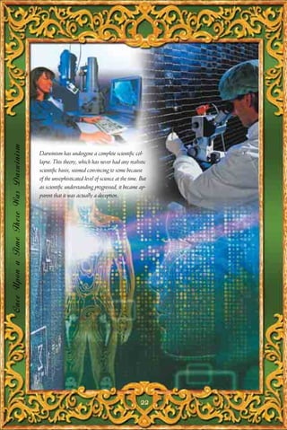 Once Upon a Time There Was Darwinism




                                       Darwinism has undergone a complete scientific col-
                                       lapse. This theory, which has never had any realistic
                                       scientific basis, seemed convincing to some because
                                       of the unsophisticated level of science at the time. But
                                       as scientific understanding progressed, it became ap-
                                       parent that it was actually a deception.




                                                                                            22
 