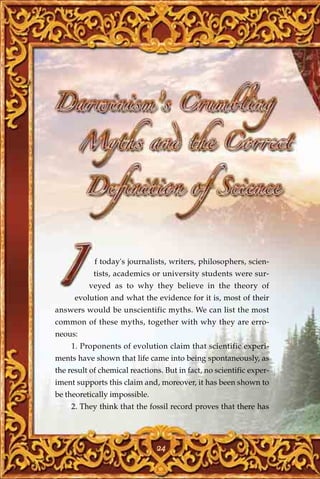 f today's journalists, writers, philosophers, scien-
            tists, academics or university students were sur-
          veyed as to why they believe in the theory of
      evolution and what the evidence for it is, most of their
answers would be unscientific myths. We can list the most
common of these myths, together with why they are erro-
neous:
     1. Proponents of evolution claim that scientific experi-
ments have shown that life came into being spontaneously, as
the result of chemical reactions. But in fact, no scientific exper-
iment supports this claim and, moreover, it has been shown to
be theoretically impossible.
     2. They think that the fossil record proves that there has




                               24
 