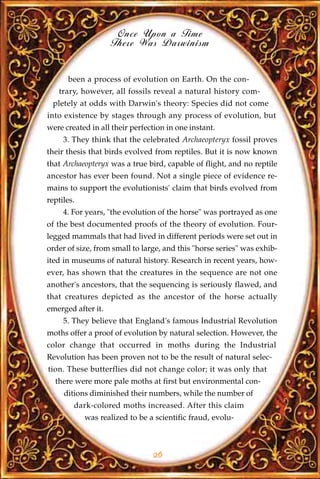 Once Upon a Time
                    There Was Darwinism


      been a process of evolution on Earth. On the con-
   trary, however, all fossils reveal a natural history com-
 pletely at odds with Darwin's theory: Species did not come
into existence by stages through any process of evolution, but
were created in all their perfection in one instant.
     3. They think that the celebrated Archaeopteryx fossil proves
their thesis that birds evolved from reptiles. But it is now known
that Archaeopteryx was a true bird, capable of flight, and no reptile
ancestor has ever been found. Not a single piece of evidence re-
mains to support the evolutionists' claim that birds evolved from
reptiles.
     4. For years, "the evolution of the horse" was portrayed as one
of the best documented proofs of the theory of evolution. Four-
legged mammals that had lived in different periods were set out in
order of size, from small to large, and this "horse series" was exhib-
ited in museums of natural history. Research in recent years, how-
ever, has shown that the creatures in the sequence are not one
another's ancestors, that the sequencing is seriously flawed, and
that creatures depicted as the ancestor of the horse actually
emerged after it.
     5. They believe that England's famous Industrial Revolution
moths offer a proof of evolution by natural selection. However, the
color change that occurred in moths during the Industrial
Revolution has been proven not to be the result of natural selec-
tion. These butterflies did not change color; it was only that
  there were more pale moths at first but environmental con-
     ditions diminished their numbers, while the number of
        dark-colored moths increased. After this claim
            was realized to be a scientific fraud, evolu-



                                26
 