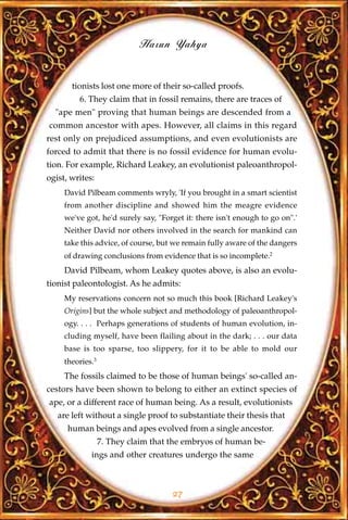 Harun Yahya


       tionists lost one more of their so-called proofs.
         6. They claim that in fossil remains, there are traces of
  "ape men" proving that human beings are descended from a
common ancestor with apes. However, all claims in this regard
rest only on prejudiced assumptions, and even evolutionists are
forced to admit that there is no fossil evidence for human evolu-
tion. For example, Richard Leakey, an evolutionist paleoanthropol-
ogist, writes:
     David Pilbeam comments wryly, 'If you brought in a smart scientist
     from another discipline and showed him the meagre evidence
     we've got, he'd surely say, "Forget it: there isn't enough to go on".'
     Neither David nor others involved in the search for mankind can
     take this advice, of course, but we remain fully aware of the dangers
     of drawing conclusions from evidence that is so incomplete.2
     David Pilbeam, whom Leakey quotes above, is also an evolu-
tionist paleontologist. As he admits:
     My reservations concern not so much this book [Richard Leakey's
     Origins] but the whole subject and methodology of paleoanthropol-
     ogy. . . . Perhaps generations of students of human evolution, in-
     cluding myself, have been flailing about in the dark; . . . our data
     base is too sparse, too slippery, for it to be able to mold our
     theories.3
     The fossils claimed to be those of human beings' so-called an-
cestors have been shown to belong to either an extinct species of
ape, or a different race of human being. As a result, evolutionists
   are left without a single proof to substantiate their thesis that
      human beings and apes evolved from a single ancestor.
                  7. They claim that the embryos of human be-
             ings and other creatures undergo the same



                                     27
 