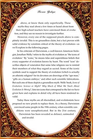 Harun Yahya


          above, or know them only superficially. These
     myths they read about a few times or heard about from
   their high-school teachers have convinced them of evolu-
  tion, and they see no reason to investigate further.
     However, every one of the supposed proofs above is com-
pletely invalid. This is no groundless claim, but a fact proven with
solid evidence by scientists critical of the theory of evolution—as
we'll explore in the following pages.
     In his criticism of Darwinism, a well-known American biolo-
gist, Jonathan Wells,4 refers to the myths of evolution as "the icons of
evolution." By "icons," he means false and superstitious beliefs that
every supporter of evolution knows by heart. The word "icon" de-
scribes objects of veneration that some false religions use to remind
their members of what they regard as sacred. Some of the iconic
symbols used to support the theory of evolution (which is actually
an atheistic religion)5 for its devotees are drawings of the "ape man,"
"gills on a human embryo," and other such scientific fabrications.
But each one of these depicts a groundless myth. Wells' book, Icons of
Evolution: Science or Myth? Why Much of What We Teach About
Evolution Is Wrong?, lists ten icons that correspond to the list we have
given here and explains in detail why all have been rendered in-
valid.
     Today these myths are all discredited, and evolutionists have
proposed no new proofs to replace them. As a theory, Darwinism
 convinced some people in the 19th century, when scientific con-
    ditions were unsophisticated. But in the 21st century,
         Darwinism has been revealed as defunct, outmoded
           and invalid.




                                    31
 