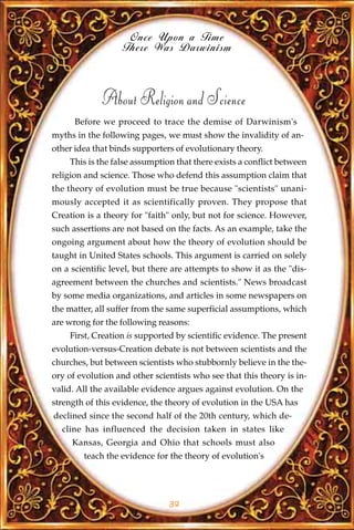 Once Upon a Time
                   There Was Darwinism



             About Religion and Science
      Before we proceed to trace the demise of Darwinism's
myths in the following pages, we must show the invalidity of an-
other idea that binds supporters of evolutionary theory.
    This is the false assumption that there exists a conflict between
religion and science. Those who defend this assumption claim that
the theory of evolution must be true because "scientists" unani-
mously accepted it as scientifically proven. They propose that
Creation is a theory for "faith" only, but not for science. However,
such assertions are not based on the facts. As an example, take the
ongoing argument about how the theory of evolution should be
taught in United States schools. This argument is carried on solely
on a scientific level, but there are attempts to show it as the "dis-
agreement between the churches and scientists." News broadcast
by some media organizations, and articles in some newspapers on
the matter, all suffer from the same superficial assumptions, which
are wrong for the following reasons:
    First, Creation is supported by scientific evidence. The present
evolution-versus-Creation debate is not between scientists and the
churches, but between scientists who stubbornly believe in the the-
ory of evolution and other scientists who see that this theory is in-
valid. All the available evidence argues against evolution. On the
strength of this evidence, the theory of evolution in the USA has
declined since the second half of the 20th century, which de-
  cline has influenced the decision taken in states like
     Kansas, Georgia and Ohio that schools must also
        teach the evidence for the theory of evolution's




                               32
 