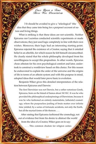 Once Upon a Time
                     There Was Darwinism


           3 It should be avoided to give a "teleological" (the
  idea that they came into being for a purpose) account of na-
 ture and living things.
     What is striking is that these ideas are not scientific. Neither
Epicurus nor Lucretius conducted scientific experiments or made
observations; they just used logic completely in line with their own
wishes. Moreover, their logic had an interesting starting point.
Epicurus rejected the existence of a Creator, saying that it entailed
belief in an afterlife, for which reason he felt himself circumscribed.
He clearly stated that his whole philosophy developed from his
unwillingness to accept this proposition. In other words, Epicurus
chose atheism for his own psychological comfort and later, under-
took to construct a worldview based on this choice. For this reason
he endeavored to explain the order of the universe and the origins
of life in terms of an atheist system and with this purpose in mind,
adopted ideas that would later prove basic to evolution.
     Benjamin Wiker gives this detailed interpretation of the rela-
tion between Epicurus and Darwin:
     The first Darwinian was not Darwin, but a rather notorious Greek,
     Epicurus, born on the Island of Samos about 341 B.C. It was he who
     provided the philosophical underpinnings of Darwinism, because it
     was he who fashioned an entirely materialistic, [atheistic] cosmol-
     ogy, where the purposeless jostling of brute matter over infinite
     time yielded, by a series of fortunate accidents, not only the Earth,
     but all the myriad forms of life thereon. . . .
       After stating that Epicurus fashioned the cosmology, not
    out of evidence but from his desire to abstract the world
       from the idea of a Creator, Wiker goes on to say:
            . . . This common disdain for religion unites




                                    34
 