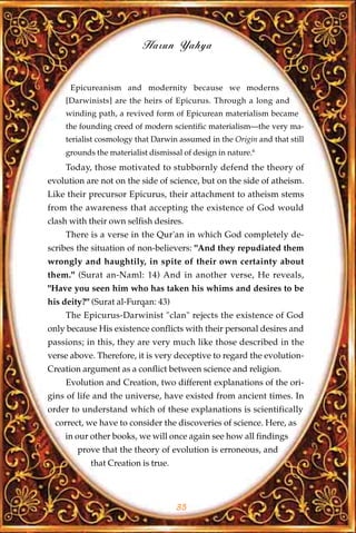 Harun Yahya


      Epicureanism and modernity because we moderns
    [Darwinists] are the heirs of Epicurus. Through a long and
    winding path, a revived form of Epicurean materialism became
    the founding creed of modern scientific materialism—the very ma-
    terialist cosmology that Darwin assumed in the Origin and that still
    grounds the materialist dismissal of design in nature.6
    Today, those motivated to stubbornly defend the theory of
evolution are not on the side of science, but on the side of atheism.
Like their precursor Epicurus, their attachment to atheism stems
from the awareness that accepting the existence of God would
clash with their own selfish desires.
    There is a verse in the Qur'an in which God completely de-
scribes the situation of non-believers: "And they repudiated them
wrongly and haughtily, in spite of their own certainty about
them." (Surat an-Naml: 14) And in another verse, He reveals,
"Have you seen him who has taken his whims and desires to be
his deity?" (Surat al-Furqan: 43)
    The Epicurus-Darwinist "clan" rejects the existence of God
only because His existence conflicts with their personal desires and
passions; in this, they are very much like those described in the
verse above. Therefore, it is very deceptive to regard the evolution-
Creation argument as a conflict between science and religion.
    Evolution and Creation, two different explanations of the ori-
gins of life and the universe, have existed from ancient times. In
order to understand which of these explanations is scientifically
  correct, we have to consider the discoveries of science. Here, as
    in our other books, we will once again see how all findings
        prove that the theory of evolution is erroneous, and
           that Creation is true.



                                    35
 