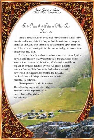 Once Upon a Time
                   There Was Darwinism



        It is False that Science Must Be
                      Atheistic
    There is no compulsion for science to be atheistic, that is, to be-
lieve in and to maintain the dogma that the universe is composed
of matter only, and that there is no consciousness apart from mat-
ter. Science must investigate its discoveries and go wherever true
discoveries may lead.
    Today various branches of science such as astrophysics,
physics and biology clearly demonstrate the examples of cre-
ation in the universe and in nature, which are impossible to
explain in terms of random events. All proofs point to-
wards a Creator. This Creator is God Whose eternal
power and intelligence has created the heavens,
the Earth and all things animate and inani-
mate that lie between.
    The unproven "faith" is atheism.
The following pages will show that
atheism's most important sup-
port—that is, Darwinism—
has collapsed.




                                36
 