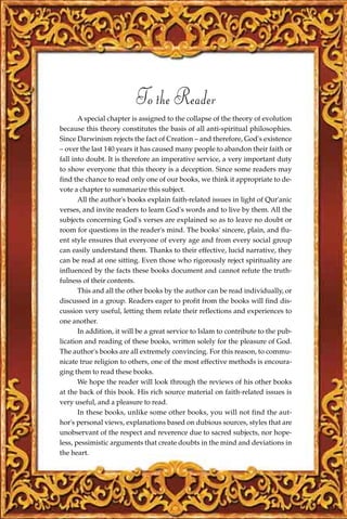 To the Reader
       A special chapter is assigned to the collapse of the theory of evolution
because this theory constitutes the basis of all anti-spiritual philosophies.
Since Darwinism rejects the fact of Creation – and therefore, God's existence
– over the last 140 years it has caused many people to abandon their faith or
fall into doubt. It is therefore an imperative service, a very important duty
to show everyone that this theory is a deception. Since some readers may
find the chance to read only one of our books, we think it appropriate to de-
vote a chapter to summarize this subject.
       All the author's books explain faith-related issues in light of Qur'anic
verses, and invite readers to learn God's words and to live by them. All the
subjects concerning God's verses are explained so as to leave no doubt or
room for questions in the reader's mind. The books' sincere, plain, and flu-
ent style ensures that everyone of every age and from every social group
can easily understand them. Thanks to their effective, lucid narrative, they
can be read at one sitting. Even those who rigorously reject spirituality are
influenced by the facts these books document and cannot refute the truth-
fulness of their contents.
       This and all the other books by the author can be read individually, or
discussed in a group. Readers eager to profit from the books will find dis-
cussion very useful, letting them relate their reflections and experiences to
one another.
       In addition, it will be a great service to Islam to contribute to the pub-
lication and reading of these books, written solely for the pleasure of God.
The author's books are all extremely convincing. For this reason, to commu-
nicate true religion to others, one of the most effective methods is encoura-
ging them to read these books.
       We hope the reader will look through the reviews of his other books
at the back of this book. His rich source material on faith-related issues is
very useful, and a pleasure to read.
       In these books, unlike some other books, you will not find the aut-
hor's personal views, explanations based on dubious sources, styles that are
unobservant of the respect and reverence due to sacred subjects, nor hope-
less, pessimistic arguments that create doubts in the mind and deviations in
the heart.
 
