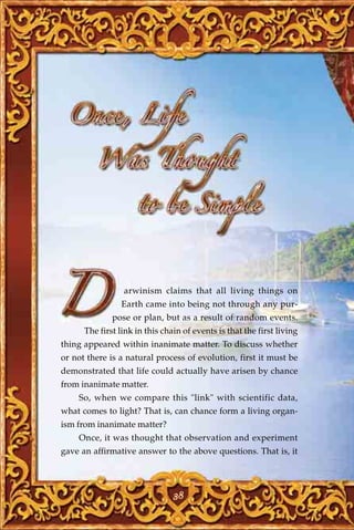 arwinism claims that all living things on
                Earth came into being not through any pur-
              pose or plan, but as a result of random events.
      The first link in this chain of events is that the first living
thing appeared within inanimate matter. To discuss whether
or not there is a natural process of evolution, first it must be
demonstrated that life could actually have arisen by chance
from inanimate matter.
    So, when we compare this "link" with scientific data,
what comes to light? That is, can chance form a living organ-
ism from inanimate matter?
    Once, it was thought that observation and experiment
gave an affirmative answer to the above questions. That is, it




                                38
 