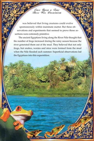 Once Upon a Time
                   There Was Darwinism


        was believed that living creatures could evolve
     spontaneously within inanimate matter. But these ob-
   servations and experiments that seemed to prove those as-
 sertions were extremely primitive.
    The ancient Egyptians living along the River Nile thought that
the number of frogs increased during the rainy season because the
river generated them out of the mud. They believed that not only
frogs, but snakes, worms and mice were formed from the mud
when the Nile flooded each summer. Superficial observations led
the Egyptians into this superstition.
 