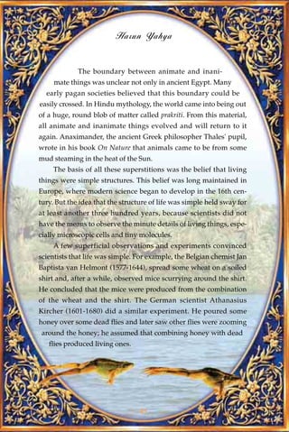Harun Yahya


             The boundary between animate and inani-
     mate things was unclear not only in ancient Egypt. Many
  early pagan societies believed that this boundary could be
easily crossed. In Hindu mythology, the world came into being out
of a huge, round blob of matter called prakriti. From this material,
all animate and inanimate things evolved and will return to it
again. Anaximander, the ancient Greek philosopher Thales' pupil,
wrote in his book On Nature that animals came to be from some
mud steaming in the heat of the Sun.
    The basis of all these superstitions was the belief that living
things were simple structures. This belief was long maintained in
Europe, where modern science began to develop in the 16th cen-
tury. But the idea that the structure of life was simple held sway for
at least another three hundred years, because scientists did not
have the means to observe the minute details of living things, espe-
cially microscopic cells and tiny molecules.
    A few superficial observations and experiments convinced
scientists that life was simple. For example, the Belgian chemist Jan
Baptista van Helmont (1577-1644), spread some wheat on a soiled
shirt and, after a while, observed mice scurrying around the shirt.
He concluded that the mice were produced from the combination
of the wheat and the shirt. The German scientist Athanasius
Kircher (1601-1680) did a similar experiment. He poured some
honey over some dead flies and later saw other flies were zooming
 around the honey; he assumed that combining honey with dead
   flies produced living ones.




                                  41
 