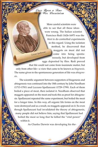 Once Upon a Time
                         There Was Darwinism


                                            More careful scientists were
                                     able to see that all these ideas
                                       were wrong. The Italian scientist
                                            Francisco Redi (1626-1697) was the
                                             first to do controlled experiments
                                              in this regard. Using the isolation
                                                   method, he discovered that
                                                    maggots on meat did not
                                   anzani
                            o Spall
                      Lazzar                        come into being sponta-
                                                   neously, but developed from
                                    eggs deposited by flies. Redi proved
                  that life could not come from inanimate matter, but
  only from other life—a view that came to be known as biogenesis.
The name given to the spontaneous generation of life was abiogene-
sis.
        The scientific argument between supporters of biogenesis and
abiogenesis was continued into the 18th century by John Needham
(1713-1781) and Lazzaro Spallanzani (1729-1799). Each of them
boiled a piece of meat, then isolated it. Needham observed that
maggots appeared on the meat and took this as proof for abiogene-
sis. Spallanzani repeated the same experiment, but boiled the meat
for a longer time. In this way, all organic life forms on the meat
were destroyed and as a result, no maggots appeared on it. So even
though Spallanzani had invalidated the theory of abiogenesis,
 many people did not believe him; saying that Spallanzani had
       boiled the meat so long that he killed the "vital power"
         within it.
                As Charles Darwin was developing his the-




                                              42
 