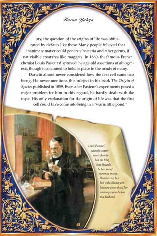 Harun Yahya


         ory, the question of the origins of life was obfus-
     cated by debates like these. Many people believed that
   inanimate matter could generate bacteria and other germs, if
 not visible creatures like maggots. In 1860, the famous French
chemist Louis Pasteur disproved the age-old assertions of abiogen-
esis, though it continued to hold its place in the minds of many.
    Darwin almost never considered how the first cell came into
being. He never mentions this subject in his book The Origin of
Species published in 1859. Even after Pasteur's experiments posed a
major problem for him in this regard, he hardly dealt with the
topic. His only explanation for the origin of life was that the first
       cell could have come into being in a "warm little pond."




                                         Louis Pasteur's
                                           scientific experi-
                                             ments demolis-
                                               hed the belief
                                                that life could
                                                  be born out of
                                                   inanimate matter.
                                                    Thus the very first
                                                    link in the illusory evo-
                                                    lutionary chain that Dar-
                                                    winism proposed came
                                                    to a dead end.




                                 43
 