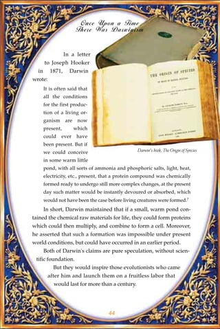 Once Upon a Time
                         There Was Darwinism


                  In a letter
       to Joseph Hooker
  in      1871,     Darwin
wrote:
       It is often said that
       all the conditions
       for the first produc-
       tion of a living or-
       ganism     are    now
       present,         which
       could    ever     have
       been present. But if
       we could conceive                         Darwin's book, The Origin of Species

       in some warm little
       pond, with all sorts of ammonia and phosphoric salts, light, heat,
       electricity, etc., present, that a protein compound was chemically
       formed ready to undergo still more complex changes, at the present
       day such matter would be instantly devoured or absorbed, which
       would not have been the case before living creatures were formed.7
       In short, Darwin maintained that if a small, warm pond con-
tained the chemical raw materials for life, they could form proteins
which could then multiply, and combine to form a cell. Moreover,
he asserted that such a formation was impossible under present
world conditions, but could have occurred in an earlier period.
       Both of Darwin's claims are pure speculation, without scien-
 tific foundation.
           But they would inspire those evolutionists who came
         after him and launch them on a fruitless labor that
           would last for more than a century.




                                    44
 