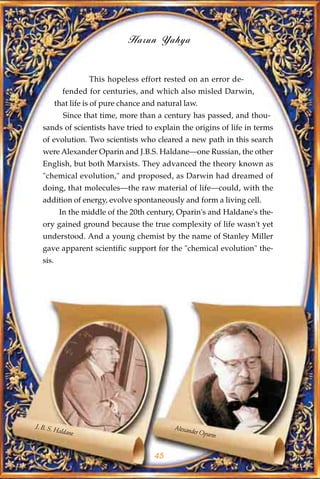 Harun Yahya


                     This hopeless effort rested on an error de-
              fended for centuries, and which also misled Darwin,
           that life is of pure chance and natural law.
              Since that time, more than a century has passed, and thou-
   sands of scientists have tried to explain the origins of life in terms
   of evolution. Two scientists who cleared a new path in this search
   were Alexander Oparin and J.B.S. Haldane—one Russian, the other
   English, but both Marxists. They advanced the theory known as
   "chemical evolution," and proposed, as Darwin had dreamed of
   doing, that molecules—the raw material of life—could, with the
   addition of energy, evolve spontaneously and form a living cell.
             In the middle of the 20th century, Oparin's and Haldane's the-
   ory gained ground because the true complexity of life wasn't yet
   understood. And a young chemist by the name of Stanley Miller
   gave apparent scientific support for the "chemical evolution" the-
   sis.




J. B. S.                                        Alexand
           Haldan                                      er Opari
                 e                                             n


                                         45
 