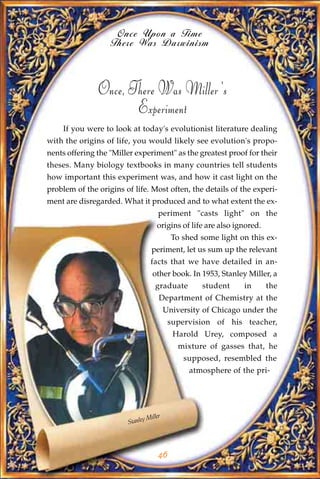 Once Upon a Time
                   There Was Darwinism



               Once, There Was Miller's
                      Experiment
    If you were to look at today's evolutionist literature dealing
with the origins of life, you would likely see evolution's propo-
nents offering the "Miller experiment" as the greatest proof for their
theses. Many biology textbooks in many countries tell students
how important this experiment was, and how it cast light on the
problem of the origins of life. Most often, the details of the experi-
ment are disregarded. What it produced and to what extent the ex-
                                     periment "casts light" on the
                                    origins of life are also ignored.
                                           To shed some light on this ex-
                                  periment, let us sum up the relevant
                                 facts that we have detailed in an-
                                  other book. In 1953, Stanley Miller, a
                                   graduate        student     in       the
                                     Department of Chemistry at the
                                         University of Chicago under the
                                          supervision of his teacher,
                                           Harold Urey, composed a
                                             mixture of gasses that, he
                                              supposed, resembled the
                                                atmosphere of the pri-




                                Miller
                        Stanley




                                     46
 