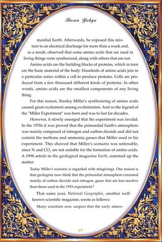 Harun Yahya


           mordial Earth. Afterwards, he exposed this mix-
     ture to an electrical discharge for more than a week and,
   as a result, observed that some amino acids that are used in
 living things were synthesized, along with others that are not.
    Amino acids are the building blocks of proteins, which in turn
are the basic material of the body. Hundreds of amino acids join in
a particular series within a cell to produce proteins. Cells are pro-
duced from a few thousand different kinds of proteins. In other
words, amino acids are the smallest components of any living
thing.
    For this reason, Stanley Miller's synthesizing of amino acids
caused great excitement among evolutionists. And so the legend of
the "Miller Experiment" was born and was to last for decades.
    However, it slowly emerged that the experiment was invalid.
In the 1970s it was proved that the primordial Earth's atmosphere
was mainly composed of nitrogen and carbon dioxide and did not
contain the methane and ammonia gasses that Miller used in his
experiment. This showed that Miller's scenario was untenable,
since N and CO2 are not suitable for the formation of amino acids.
A 1998 article in the geological magazine Earth, summed up the
matter:
    Today Miller's scenario is regarded with misgivings. One reason is
    that geologists now think that the primordial atmosphere consisted
    mainly of carbon dioxide and nitrogen, gases that are less reactive
    than those used in the 1953 experiment.8
           That same year, National Geographic, another well-
         known scientific magazine, wrote as follows:
           Many scientists now suspect that the early atmos-




                                   47
 