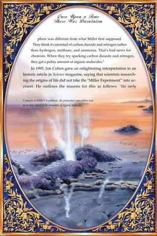 Once Upon a Time
                           There Was Darwinism


            phere was different from what Miller first supposed.
        They think it consisted of carbon dioxide and nitrogen rather
       than hydrogen, methane, and ammonia. That's bad news for
       chemists. When they try sparking carbon dioxide and nitrogen,
       they get a paltry amount of organic molecules.9
       In 1995, Jon Cohen gave an enlightening interpretation in an
historic article in Science magazine, saying that scientists research-
ing the origins of life did not take the "Miller Experiment"' into ac-
count. He outlines the reasons for this as follows: "the early


Contrary to Miller's hypothesis, the primordial atmosphere was
in no way suited to the formation of organic molecules.




                                                48
 