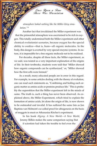 Once Upon a Time
                   There Was Darwinism


         atmosphere looked nothing like the Miller-Urey simu-
     lation."10
        Another fact that invalidated the Miller experiment was
 that the primordial atmosphere was ascertained to be rich in oxy-
gen. This totally undermined both the Miller experiment and other
chemical evolutionist scenarios, because oxygen has the special
ability to oxidize—that is, burn—all organic molecules. In the
body, this danger is averted by very special enzyme systems. In na-
ture, it is impossible for a free organic molecule not to be oxidized.
     For decades, despite all these facts, the Miller experiment, as
we said, was touted as a very important explanation of the origins
of life. In their textbooks, students were told that "Miller showed
how organic compounds can be synthesized," or, "Miller showed
how the first cells were formed."
     As a result, many educated people are in error in this regard.
For example, in some articles dealing with the theory of evolution,
one can read such statements as, "Combining and boiling such or-
ganic matter as amino acids or proteins produce life." This is proba-
bly the superstition that the Miller experiment left in the minds of
some. The truth is, such a thing has never been observed. As ex-
plained above, the Miller Experiment, which tried to explain the
formation of amino acids, let alone the origin of life, is now shown
to be outmoded and invalid. It has suffered the same fate as Jan
Baptista van Helmont's so-called proof for abiogenesis on the basis
 of maggots in meat or Athanasius Kircher's experiment.
        In his book Algeny: A New World—A New World,
      Jeremy Rifkin makes the same comparison saying that
        if scientists had taken the trouble to feel even the




                                    50
 