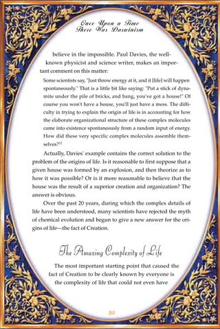 Once Upon a Time
                     There Was Darwinism


         believe in the impossible. Paul Davies, the well-
      known physicist and science writer, makes an impor-
   tant comment on this matter:
     Some scientists say, "Just throw energy at it, and it [life] will happen
     spontaneously." That is a little bit like saying: "Put a stick of dyna-
     mite under the pile of bricks, and bang, you've got a house!" Of
     course you won't have a house, you'll just have a mess. The diffi-
     culty in trying to explain the origin of life is in accounting for how
     the elaborate organizational structure of these complex molecules
     came into existence spontaneously from a random input of energy.
     How did these very specific complex molecules assemble them-
     selves?12
     Actually, Davies' example contains the correct solution to the
problem of the origins of life. Is it reasonable to first suppose that a
given house was formed by an explosion, and then theorize as to
how it was possible? Or is it more reasonable to believe that the
house was the result of a superior creation and organization? The
answer is obvious.
     Over the past 20 years, during which the complex details of
life have been understood, many scientists have rejected the myth
of chemical evolution and begun to give a new answer for the ori-
gins of life—the fact of Creation.



            The Amazing Complexity of Life
          The most important starting point that caused the
       fact of Creation to be clearly known by everyone is
          the complexity of life that could not even have




                                     52
 