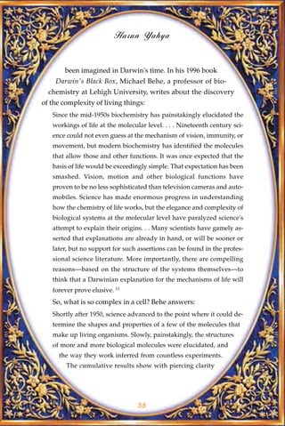 Harun Yahya


       been imagined in Darwin's time. In his 1996 book
    Darwin's Black Box, Michael Behe, a professor of bio-
  chemistry at Lehigh University, writes about the discovery
of the complexity of living things:
   Since the mid-1950s biochemistry has painstakingly elucidated the
   workings of life at the molecular level. . . . Nineteenth century sci-
   ence could not even guess at the mechanism of vision, immunity, or
   movement, but modern biochemistry has identified the molecules
   that allow those and other functions. It was once expected that the
   basis of life would be exceedingly simple. That expectation has been
   smashed. Vision, motion and other biological functions have
   proven to be no less sophisticated than television cameras and auto-
   mobiles. Science has made enormous progress in understanding
   how the chemistry of life works, but the elegance and complexity of
   biological systems at the molecular level have paralyzed science's
   attempt to explain their origins. . . Many scientists have gamely as-
   serted that explanations are already in hand, or will be sooner or
   later, but no support for such assertions can be found in the profes-
   sional science literature. More importantly, there are compelling
   reasons—based on the structure of the systems themselves—to
   think that a Darwinian explanation for the mechanisms of life will
   forever prove elusive. 13
   So, what is so complex in a cell? Behe answers:
   Shortly after 1950, science advanced to the point where it could de-
   termine the shapes and properties of a few of the molecules that
   make up living organisms. Slowly, painstakingly, the structures
   of more and more biological molecules were elucidated, and
     the way they work inferred from countless experiments.
        The cumulative results show with piercing clarity




                                  53
 