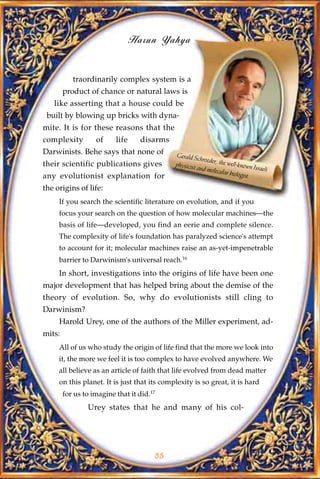 Harun Yahya


           traordinarily complex system is a
        product of chance or natural laws is
   like asserting that a house could be
 built by blowing up bricks with dyna-
mite. It is for these reasons that the
complexity         of     life     disarms
Darwinists. Behe says that none of           Gerald Sc
                                                        hroeder, th
their scientific publications gives          physicist             e well-kno
                                                       and molec              wn Israeli
                                                                 ular biolo
any evolutionist explanation for                                           gist

the origins of life:
     If you search the scientific literature on evolution, and if you
     focus your search on the question of how molecular machines—the
     basis of life—developed, you find an eerie and complete silence.
     The complexity of life's foundation has paralyzed science's attempt
     to account for it; molecular machines raise an as-yet-impenetrable
     barrier to Darwinism's universal reach.16
     In short, investigations into the origins of life have been one
major development that has helped bring about the demise of the
theory of evolution. So, why do evolutionists still cling to
Darwinism?
     Harold Urey, one of the authors of the Miller experiment, ad-
mits:
     All of us who study the origin of life find that the more we look into
     it, the more we feel it is too complex to have evolved anywhere. We
     all believe as an article of faith that life evolved from dead matter
     on this planet. It is just that its complexity is so great, it is hard
        for us to imagine that it did.17
                Urey states that he and many of his col-




                                       55
 
