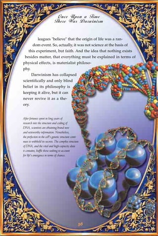 Once Upon a Time
                              There Was Darwinism


             leagues "believe" that the origin of life was a ran-
         dom event. So, actually, it was not science at the basis of
     this experiment, but faith. And the idea that nothing exists
 besides matter, that everything must be explained in terms of
physical effects, is materialist philoso-
phy.
       Darwinism has collapsed
scientifically and only blind
belief in its philosophy is
keeping it alive, but it can
never revive it as a the-
ory.


After fortunes spent in long years of
research into the structure and coding of
DNA, scientists are obtaining brand new
and noteworthy information. Nonetheless,
the perfection in the cell's genetic structure conti-
nues to withhold its secrets. The complex structure
of DNA, and the vital and high-capacity data
it contains, baffle those seeking to account
for life's emergence in terms of chance.




                                                    56
 