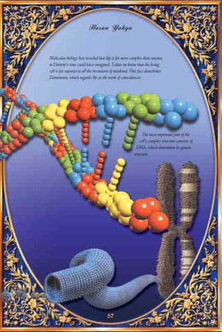 Harun Yahya


Molecular biology has revealed that life is far more complex than anyone
in Darwin's time could have imagined. Today we know that the living
cell is far superior to all the inventions of mankind. This fact demolishes
Darwinism, which regards life as the work of coincidences.




                                                              The most important part of the
                                                            cell's complex structure consists of
                                                          DNA, which determines its genetic
                                                        structure.




                                      57
 