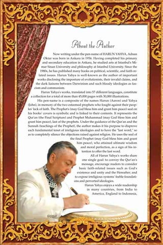 About the Author
                     Now writing under the pen-name of HARUN YAHYA, Adnan
              Oktar was born in Ankara in 1956. Having completed his primary
             and secondary education in Ankara, he studied arts at Istanbul's Mi-
            mar Sinan University and philosophy at Istanbul University. Since the
           1980s, he has published many books on political, scientific, and faith-re-
          lated issues. Harun Yahya is well-known as the author of important
         works disclosing the imposture of evolutionists, their invalid claims, and
       the dark liaisons between Darwinism and such bloody ideologies as fas-
      cism and communism.
            Harun Yahya's works, translated into 57 different languages, constitute
  a collection for a total of more than 45,000 pages with 30,000 illustrations.
         His pen-name is a composite of the names Harun (Aaron) and Yahya
(John), in memory of the two esteemed prophets who fought against their peop-
les' lack of faith. The Prophet's (may God bless him and grant him peace) seal on
his books' covers is symbolic and is linked to their contents. It represents the
Qur'an (the Final Scripture) and Prophet Muhammad (may God bless him and
grant him peace), last of the prophets. Under the guidance of the Qur'an and the
Sunnah (teachings of the Prophet), the author makes it his purpose to disprove
each fundamental tenet of irreligious ideologies and to have the "last word," so
as to completely silence the objections raised against religion. He uses the seal of
                                  the final Prophet (may God bless him and grant
                                       him peace), who attained ultimate wisdom
                                          and moral perfection, as a sign of his in-
                                           tention to offer the last word.
                                                  All of Harun Yahya's works share
                                            one single goal: to convey the Qur'an's
                                           message, encourage readers to consider
                                         basic faith-related issues such as God's
                                        existence and unity and the Hereafter; and
                                      to expose irreligious systems' feeble foundati-
                                     ons and perverted ideologies.
                                              Harun Yahya enjoys a wide readership
                                               in many countries, from India to
                                                   America, England to Indonesia,




                                         4
 