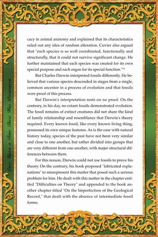 cacy in animal anatomy and explained that its characteristics
                                       ruled out any idea of random alteration. Cuvier also argued
                                       that "each species is so well coordinated, functionally and
                                       structurally, that it could not survive significant change. He
                                       further maintained that each species was created for its own
                                       special purpose and each organ for its special function."19
                                           But Charles Darwin interpreted fossils differently. He be-
Once Upon a Time There Was Darwinism




                                       lieved that various species descended in stages from a single,
                                       common ancestor in a process of evolution and that fossils
                                       were proof of this process.
                                           But Darwin's interpretation rests on no proof. On the
                                       contrary, in his day, no extant fossils demonstrated evolution.
                                       The fossil remains of extinct creatures did not share the kind
                                       of family relationship and resemblance that Darwin's theory
                                       required. Every known fossil, like every known living thing,
                                       possessed its own unique features. As is the case with natural
                                       history today, species of the past have not been very similar
                                       and close to one another, but rather divided into groups that
                                       are very different from one another, with major structural dif-
                                       ferences between them.
                                           For this reason, Darwin could not use fossils to prove his
                                       theory. On the contrary, his book proposed "fabricated expla-
                                       nations" to misrepresent this matter that posed such a serious
                                       problem for him. He dealt with this matter in the chapter enti-
                                       tled "Difficulties on Theory" and appended to the book an-
                                       other chapter titled "On the Imperfection of the Geological
                                       Record," that dealt with the absence of intermediate fossil
                                       forms.



                                                                     60
 