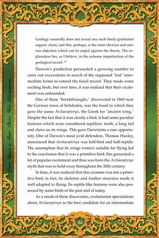 Geology assuredly does not reveal any such finely-graduated
                                           organic chain; and this, perhaps, is the most obvious and seri-
                                           ous objection which can be urged against the theory. The ex-
                                           planation lies, as I believe, in the extreme imperfection of the
                                           geological record. 20
                                           Darwin's prediction persuaded a growing number to
                                       carry out excavations in search of the supposed "lost" inter-
Once Upon a Time There Was Darwinism




                                       mediate forms to extend the fossil record. They made some
                                       exciting finds, but over time, it was realized that their excite-
                                       ment was unfounded.
                                           One of these "breakthroughs," discovered in 1860 near
                                       the German town of Solnhofen, was the fossil to which they
                                       gave the name Archaeopteryx, the Greek for "ancient wing."
                                       Despite the fact that it was clearly a bird, it had some peculiar
                                       features which were considered reptilian: teeth, a long tail
                                       and claws on its wings. This gave Darwinists a rare opportu-
                                       nity. One of Darwin's most avid defenders, Thomas Huxley,
                                       announced that Archaeopteryx was half-bird and half-reptile.
                                       The assumption that its wings weren't suitable for flying led
                                       to the conclusion that it was a primitive bird; this generated a
                                       lot of popular excitement and thus was born the Archaeopteryx
                                       myth that was to hold sway throughout the 20th century.
                                           In time, it was realized that this creature was not a primi-
                                       tive bird; in fact, its skeleton and feather structure made it
                                       well adapted to flying. Its reptile-like features were also pos-
                                       sessed by some birds of the past and of today.
                                           As a result of these discoveries, evolutionist speculations
                                       about Archaeopteryx as the best candidate for an intermediate




                                                                      62
 