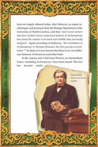 form are largely silenced today. Alan Feduccia, an expert or-
                                       nithologist and professor from the Biology Department of the
                                       University of North Carolina, said that "most recent workers
                                       who have studied various anatomical features of Archaeopteryx
                                       have found the creature to be much more birdlike than previously
                                       imagined." Again according to Feduccia, "the resemblance of
                                       Archaeopteryx to theropod dinosaurs has been grossly overesti-
Once Upon a Time There Was Darwinism




                                       mated."21 In short, it is now known that there is no vast differ-
                                       ence between Archaeopteryx and other birds.
                                             In the century and a half since Darwin, no intermediate
                                       forms—including Archaeopteryx—have been found. This fact
                                       has     become     undis-


                                                                                            Thomas Huxley,
                                                                                            Darwin's most fervent
                                                                                            supporter




                                                                     64
 