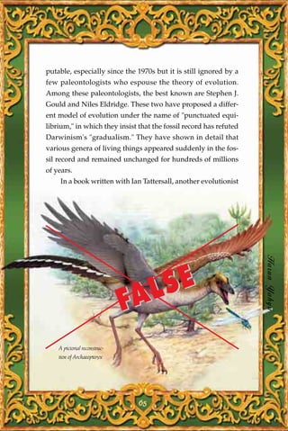putable, especially since the 1970s but it is still ignored by a
few paleontologists who espouse the theory of evolution.
Among these paleontologists, the best known are Stephen J.
Gould and Niles Eldridge. These two have proposed a differ-
ent model of evolution under the name of "punctuated equi-
librium," in which they insist that the fossil record has refuted
Darwinism's "gradualism." They have shown in detail that
various genera of living things appeared suddenly in the fos-
sil record and remained unchanged for hundreds of millions
of years.
     In a book written with Ian Tattersall, another evolutionist




                                                                    Harun Yahya


                                AL SE
                              F
    A pictorial reconstruc-
    tion of Archaeopteryx




                               65
 