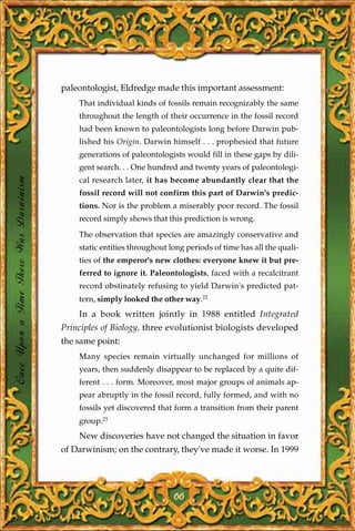 paleontologist, Eldredge made this important assessment:
                                           That individual kinds of fossils remain recognizably the same
                                           throughout the length of their occurrence in the fossil record
                                           had been known to paleontologists long before Darwin pub-
                                           lished his Origin. Darwin himself . . . prophesied that future
                                           generations of paleontologists would fill in these gaps by dili-
                                           gent search. . . One hundred and twenty years of paleontologi-
Once Upon a Time There Was Darwinism




                                           cal research later, it has become abundantly clear that the
                                           fossil record will not confirm this part of Darwin's predic-
                                           tions. Nor is the problem a miserably poor record. The fossil
                                           record simply shows that this prediction is wrong.

                                           The observation that species are amazingly conservative and
                                           static entities throughout long periods of time has all the quali-
                                           ties of the emperor's new clothes: everyone knew it but pre-
                                           ferred to ignore it. Paleontologists, faced with a recalcitrant
                                           record obstinately refusing to yield Darwin's predicted pat-
                                           tern, simply looked the other way.22
                                           In a book written jointly in 1988 entitled Integrated
                                       Principles of Biology, three evolutionist biologists developed
                                       the same point:
                                           Many species remain virtually unchanged for millions of
                                           years, then suddenly disappear to be replaced by a quite dif-
                                           ferent . . . form. Moreover, most major groups of animals ap-
                                           pear abruptly in the fossil record, fully formed, and with no
                                           fossils yet discovered that form a transition from their parent
                                           group.23
                                           New discoveries have not changed the situation in favor
                                       of Darwinism; on the contrary, they've made it worse. In 1999




                                                                       66
 