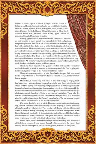 Poland to Bosnia, Spain to Brazil, Malaysia to Italy, France to
Bulgaria and Russia. Some of his books are available in English,
French, German, Spanish, Italian, Portuguese, Urdu, Arabic, Alba-
nian, Chinese, Swahili, Hausa, Dhivehi (spoken in Mauritius),
Russian, Serbo-Croat (Bosnian), Polish, Malay, Uygur Turkish, In-
donesian, Bengali, Danish and Swedish.
       Greatly appreciated all around the world, these works have be-
en instrumental in many people recovering faith in God and gaining
deeper insights into their faith. His books' wisdom and sincerity, toget-
her with a distinct style that's easy to understand, directly affect anyone
who reads them. Those who seriously consider these books, can no longer
advocate atheism or any other perverted ideology or materialistic philo-
sophy, since these books are characterized by rapid effectiveness, definite re-
sults, and irrefutability. Even if they continue to do so, it will be only a
sentimental insistence, since these books refute such ideologies from their very
foundations. All contemporary movements of denial are now ideologically defe-
ated, thanks to the books written by Harun Yahya.
       This is no doubt a result of the Qur'an's wisdom and lucidity. The author
modestly intends to serve as a means in humanity's search for God's right path.
No material gain is sought in the publication of these works.
       Those who encourage others to read these books, to open their minds and
hearts and guide them to become more devoted servants of God, render an inva-
luable service.
       Meanwhile, it would only be a waste of time and energy to propagate ot-
her books that create confusion in people's minds, lead them into ideological
chaos, and that clearly have no strong and precise effects in removing the doubts
in people's hearts, as also verified from previous experience. It is impossible for
books devised to emphasize the author's literary power rather than the noble go-
al of saving people from loss of faith, to have such a great effect. Those who do-
ubt this can readily see that the sole aim of Harun Yahya's books is to overcome
disbelief and to disseminate the Qur'an's moral values. The success and impact
of this service are manifested in the readers' conviction.
       One point should be kept in mind: The main reason for the continuing cru-
elty, conflict, and other ordeals endured by the vast majority of people is the ide-
ological prevalence of disbelief. This can be ended only with the ideological
defeat of disbelief and by conveying the wonders of creation and Qur'anic mora-
lity so that people can live by it. Considering the state of the world today, leading
into a downward spiral of violence, corruption and conflict, clearly this service
must be provided speedily and effectively, or it may be too late.
       In this effort, the books of Harun Yahya assume a leading role. By the will
of God, these books will be a means through which people in the twenty-first
century will attain the peace, justice, and happiness promised in the Qur'an.




                                         5
 