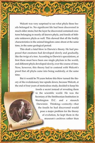 Walcott was very surprised to see what phyla these fos-
sils belonged to. No significant life had been discovered in
much older strata; but the layer he discovered contained crea-
tures belonging to nearly all known phyla, and fossils of hith-
erto unknown phyla as well. This showed that all the bodily
characteristics in the animal kingdom came about at the same
time, in the same geological period.
    This dealt a fatal blow to Darwin's theory. He had pro-
posed that creatures had developed slowly and gradually,
like the twigs of a tree. According to Darwin's speculations, at
first there must have been one single phylum in the world,
and different phyla developed slowly, over the course of time.
Now, however, this theory had to contend with Walcott's
proof that all phyla came into being suddenly, at the same
time.
    But it would be 70 years before this blow turned the the-
ory of the evolutionary tree upside down, because Walcott, at
the end of four years of meticulous study, decided to keep his
                             fossils a secret instead of revealing them
                                                                           Harun Yahya
                             to the scientific world. He was the
                             Secretary of the Smithsonian Institution in
                             Washington     D.C.    and    a   staunch
                              Darwinist. Thinking—correctly—that
                               the fossils he had discovered would
                                 pose a major problem for the theory
                                   of evolution, he kept them in the
                                      museum's archives rather than

                   Walcott
        Charles D.



                                       69
 