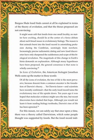 Burgess Shale fossil finds cannot at all be explained in terms
of the theory of evolution, and that the theses proposed are
not convincing:
    It might seem odd that fossils from one small locality, no mat-
    ter how exciting, should lie at the center of a fierce debate
    about such broad issues in evolutionary biology. The reason is
    that animals burst into the fossil record in astonishing profu-
    sion during the Cambrian, seemingly from nowhere.
    Increasingly precise radiometric dating and new fossil discov-
    eries have only sharpened the suddenness and scope of this bi-
    ological revolution. The magnitude of this change in Earth's
    biota demands an explanation. Although many hypotheses
    have been proposed, the general consensus is that none is
    wholly convincing.28
    In Icons of Evolution, the American biologist Jonathan
Wells sums up the matter in these words:
    Of all the icons of evolution, the tree of life is the most perva-
    sive, because descent from a common ancestor is the founda-
    tion of Darwin's theory. . . Yet Darwin knew—and scientists          Harun Yahya
    have recently confirmed—that the early fossil record turns the
    evolutionary tree of life upside down. Ten years ago it was
    hoped that molecular evidence might save the tree, but recent
    discoveries have dashed that hope. Although you would not
    learn it from reading biology textbooks, Darwin's tree of life
    has been uprooted.29
    For this reason, we can safely say that once upon a time,
there was a theory called Darwinism, which some people
thought was supported by fossils. But the fossil record indi-




                                 75
 