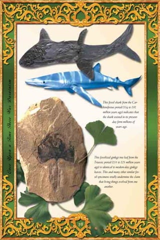 Once Upon a Time There Was Darwinism




                                                   This fossil shark from the Car-
                                                   boniferous period (354 to 292
                                                   million years ago) indicates that
                                                   the shark existed in its present-
                                                            day form millions of
                                                                years ago.




                                            This fossilized ginkgo tree leaf from the
                                            Triassic period (251 to 205 million years
                                            ago) is identical to modern-day ginkgo
                                            leaves. This and many other similar fos-
                                            sil specimens totally undermine the claim
                                                 that living things evolved from one
                                                      another.




                                       78
 