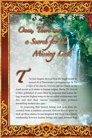 he last chapter showed how the fossil record re-
             moved all of Darwinism's underpinnings. In The
           Origin of the Species, Darwin did not touch on the
fossil record as it relates to human origins. But in The Descent
of Man, published 12 years later, he proposed that human be-
ings were the highest rung on the so-called evolutionary lad-
der, and that their nearest ancestors were primates
resembling modern-day apes.
    In proposing that human beings and apes were de-
scended from a common ancestor, Darwin had no proof to
back up these claims; he just imagined that there was a family
relationship between human beings and apes, animals that,




                              80
 